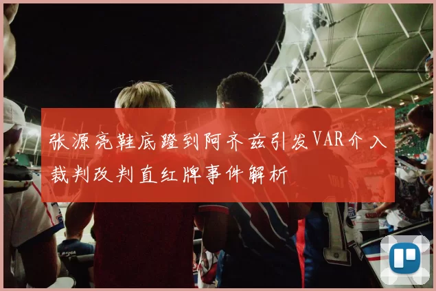 张源亮鞋底蹬到阿齐兹引发VAR介入裁判改判直红牌事件解析