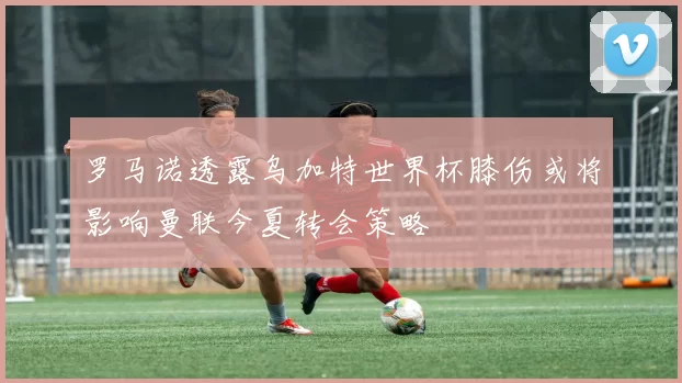 罗马诺透露乌加特世界杯膝伤或将影响曼联今夏转会策略