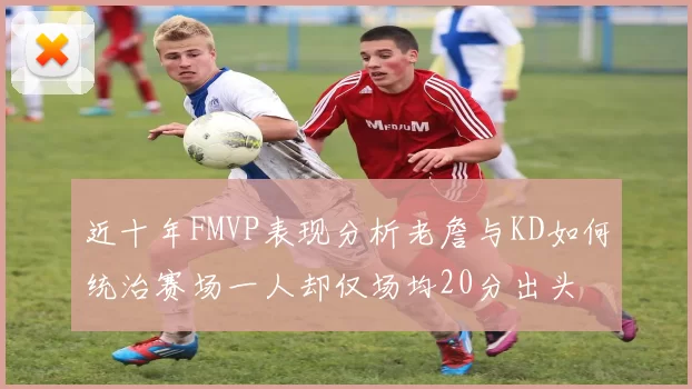 近十年FMVP表现分析老詹与KD如何统治赛场一人却仅场均20分出头
