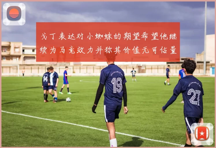 戈丁表达对小蜘蛛的期望希望他继续为马竞效力并称其价值无可估量