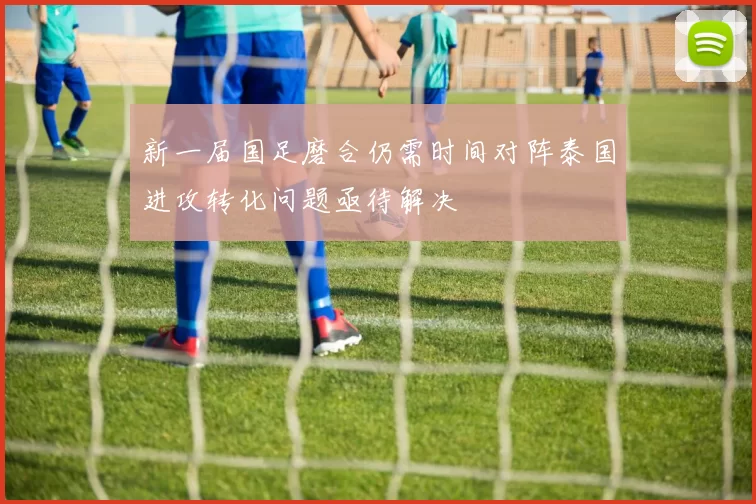新一届国足磨合仍需时间对阵泰国进攻转化问题亟待解决